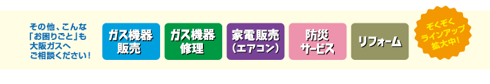 大阪ガスへご相談ください。・ガス機器販売・ガス機器修理・家電販売（エアコン）・防災サービス・リフォーム（ぞくぞくラインアップ拡大中！）